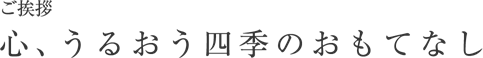 ご挨拶 心、うるおう四季のおもてなし